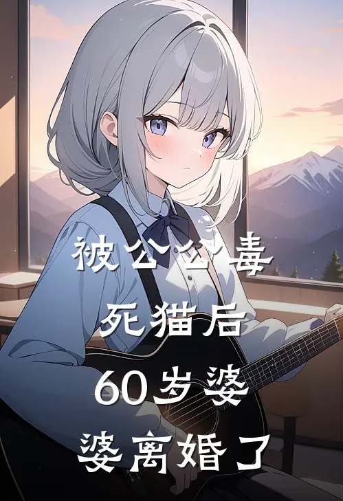 婆婆公公《被公公毒死猫后，60岁婆婆离婚了》完结版免费阅读_被公公毒死猫后，60岁婆婆离婚了全文免费阅读